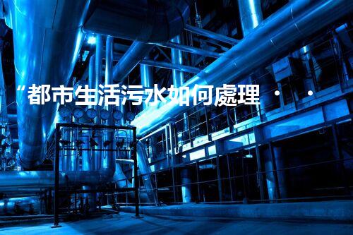 “都市生活污水如何處理？綠色科技引領(lǐng)環(huán)保新篇章”